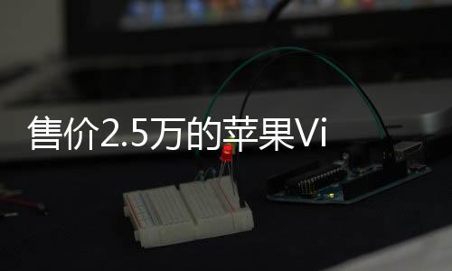 售价2.5万的苹果VisionPro遭华强北老板复刻：仅卖一千多