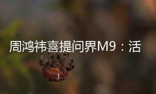 周鸿祎喜提问界M9：活了50多年 这是我收到的六一节礼物