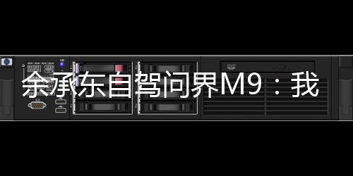 余承东自驾问界M9：我闲坐15个小时 1314公里全程智驶无接管、零接管