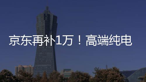 京东再补1万！高端纯电轿车岚图追光EV专享优惠5万元