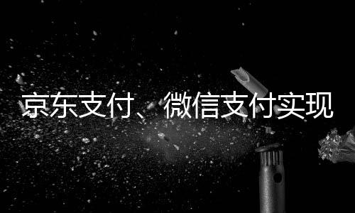 京东支付、微信支付实现互联互通：合并用户超15亿