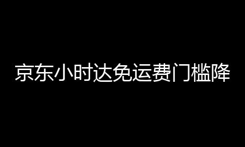 京东小时达免运费门槛降至29元：覆盖全品类商品