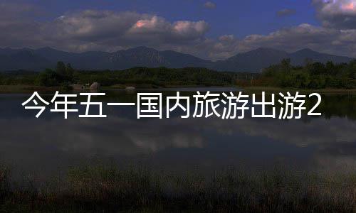 今年五一国内旅游出游2.95亿人次：总花费1668.9亿元