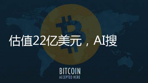 估值22亿美元，AI搜索的下一个独角兽