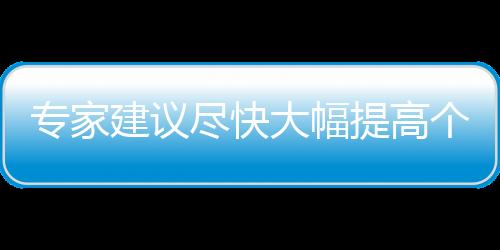 专家建议尽快大幅提高个税免征额：董明珠曾称1万元起征