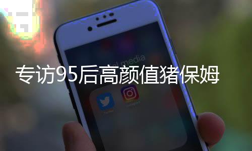 专访95后高颜值猪保姆 称工作像梦一样自由