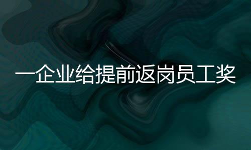 一企业给提前返岗员工奖励3000元：70％的都回来了