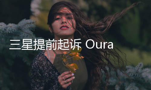 三星提前起诉 Oura 以阻止智能戒指专利索赔