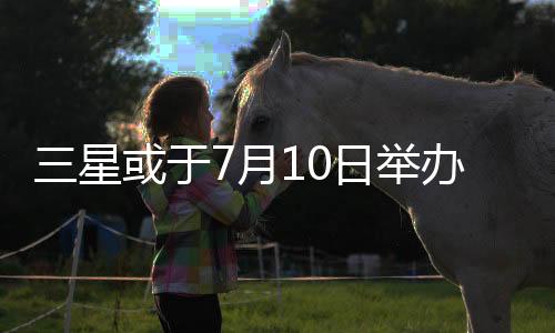 三星或于7月10日举办发布会，智能戒指、折叠产品将登场