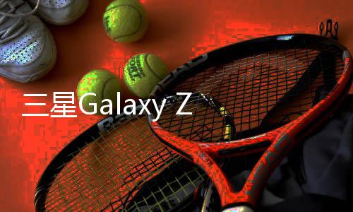 三星Galaxy Z Fold6折叠屏手机曝光：预计今年7月发布