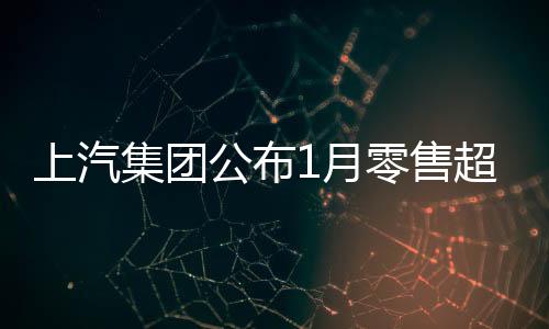 上汽集团公布1月零售超45万台：自主品牌独占1/2