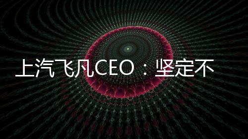 上汽飞凡CEO：坚定不移地保持独立运营 每年推出一款新车