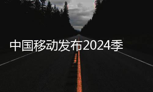 中国移动发布2024季度成绩单：净利润296亿元 增5.5%