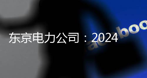 东京电力公司：2024财年将排放54600m核污染水 轮4月开始