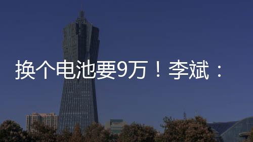 换个电池要9万！李斌：新能源汽车要解决电池寿命问题