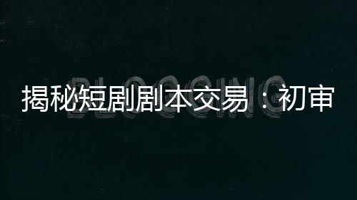 揭秘短剧剧本交易：初审毙掉90%，爆款编剧月入10万