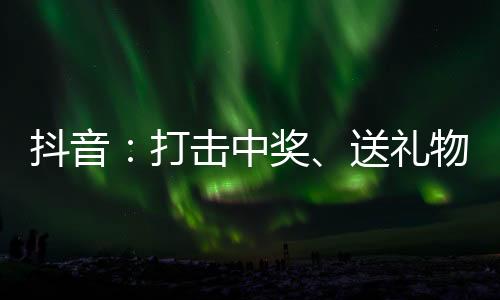 抖音：打击中奖、送礼物、倒卖演唱会门票等拉黑欺诈行为