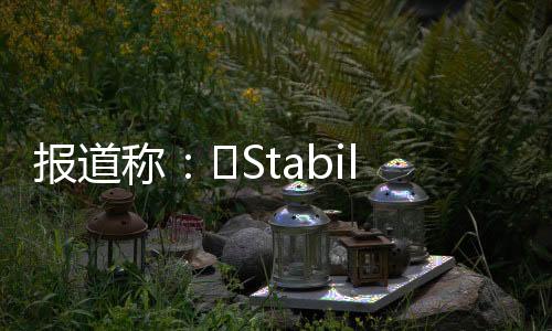 报道称：​Stability AI 面临资金危机，考虑出售