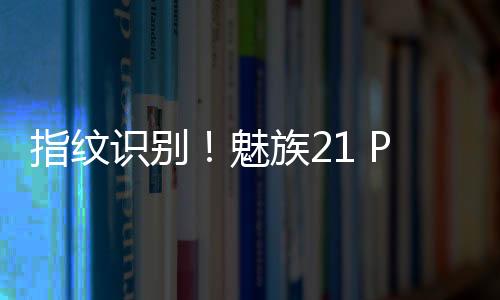 指纹识别！魅族21 PRO官宣搭载mTouch Max广域超声波指纹