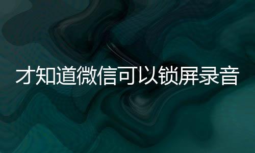 才知道微信可以锁屏录音！教程来了：三步开启