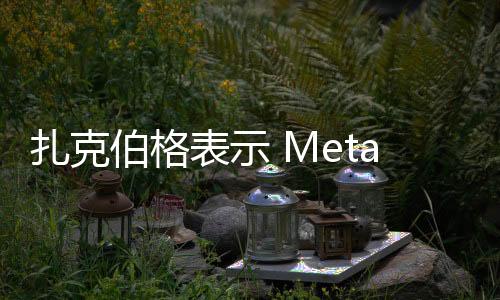 扎克伯格表示 Meta 需要数年时间才能从生成式人工智能中盈利