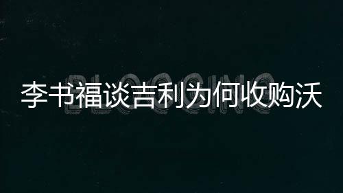 李书福谈吉利为何收购沃尔沃：自己摸索太慢且不容易成功