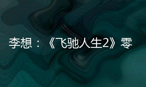 李想：《飞驰人生2》零尿点太好看了、强推4D座椅票