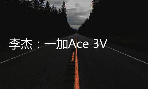 李杰：一加Ace 3V升级巨大 定价压力大