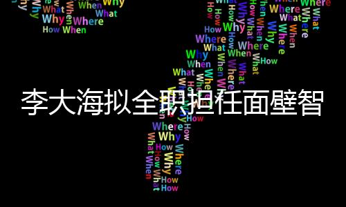 李大海拟全职担任面壁智能CEO 将辞任知乎首席技术官