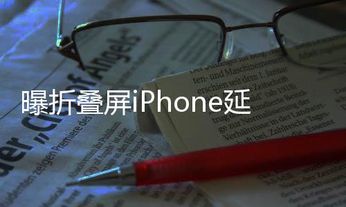 曝折叠屏iPhone延期：由苹果Vision Pro工程师操刀