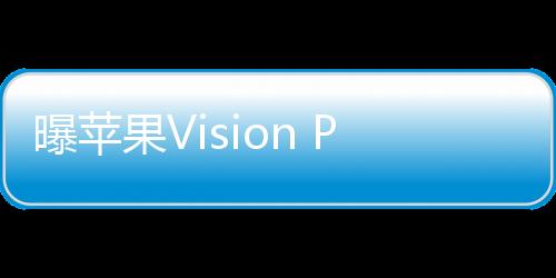 曝苹果Vision Pro全球发布会7月召开：国行版要来了