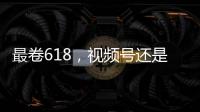 最卷618，视频号还是没有大主播