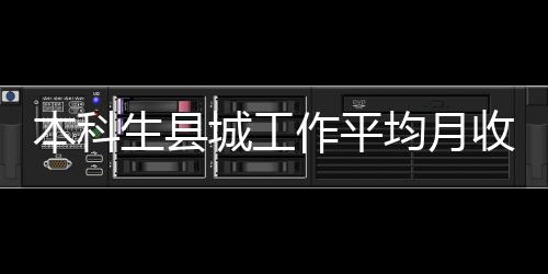 本科生县城工作平均月收入5377元：应届生县城就业比例显著上升