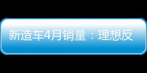 新造车4月销量：理想反超问界，小米首秀第十