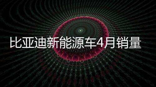 比亚迪新能源车4月销量31.32万辆：同比增加48%