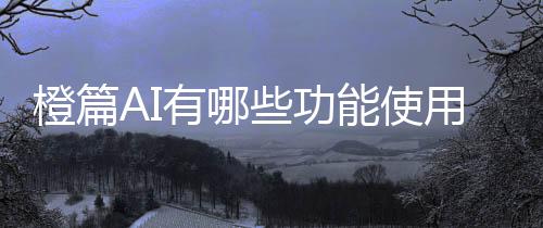 橙篇AI有哪些功能使用教程指南详细介绍 百度橙篇AI使用地址入口