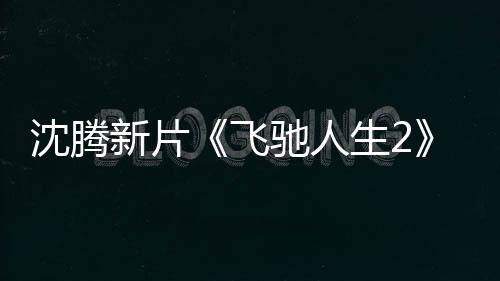 沈腾新片《飞驰人生2》票房破31亿 进入中国影史票房TOP20