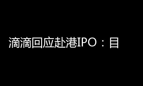 滴滴回应赴港IPO：目前没有时间表