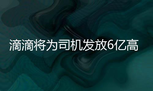 滴滴将为司机发放6亿高温补贴：北京、上海、广州等全国274个城市陆续上线