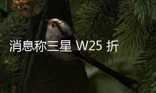 消息称三星 W25 折叠屏手机采用钛金属框架，不支持 S Pen 触控笔