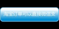 淘宝订单可以直接微信支付了！淘宝回应称将逐步开放微信支付