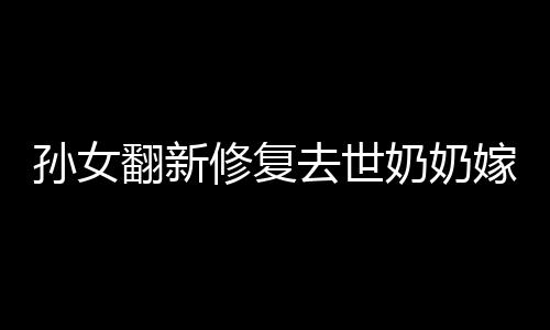 孙女翻新修复去世奶奶嫁妆：值得留念的东西