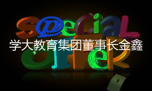 学大教育集团董事长金鑫当选北京市中华职教社第二届社务委员会副主任