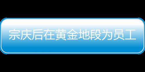 宗庆后在黄金地段为员工建廉租房：以便员工方便上班