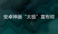 安卓神器“太极”宣布彻底关闭 作者发声：无力继续维护