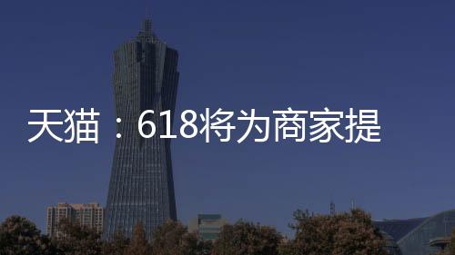 天猫：618将为商家提供2000亿极速回款额度