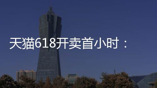 天猫618开卖首小时：海尔、格力、美的、TCL、小天鹅五大家电品牌集体破亿