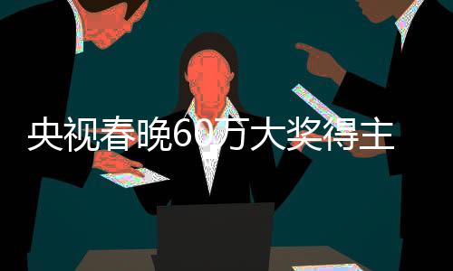 央视春晚60万大奖得主现身：自嘲自己是“中奖绝缘体” 像做梦