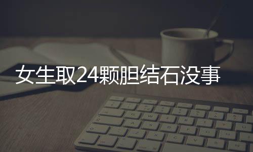 女生取24颗胆结石没事盘着玩：留着当纪念品