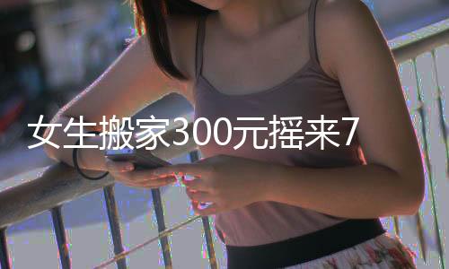 女生搬家300元摇来7米6大货车：对车型缺乏了解